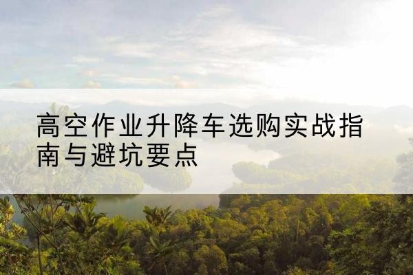 来宾升降车怎么选-高空作业升降车选购实战指南与避坑要点
