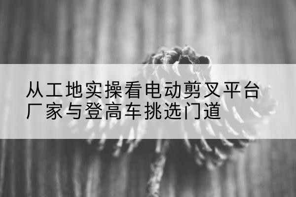 来宾电动剪叉升降平台厂家-从工地实操看电动剪叉平台厂家与登高车挑选门道