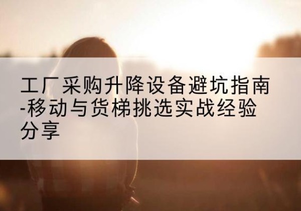 来宾移动式升降机怎么选-工厂采购升降设备避坑指南-移动与货梯挑选实战经验分享