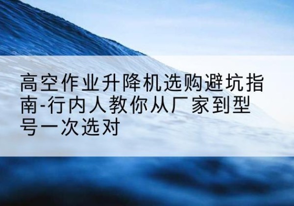 来宾升降平台厂家-高空作业升降机选购避坑指南-行内人教你从厂家到型号一次选对