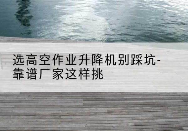 来宾剪叉式升降机厂家-选高空作业升降机别踩坑-靠谱厂家这样挑