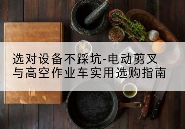 来宾电动剪叉升降平台怎么选-选对设备不踩坑-电动剪叉与高空作业车实用选购指南