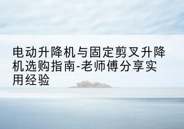 来宾电动升降机怎么选-电动升降机与固定剪叉升降机选购指南-老师傅分享实用经验