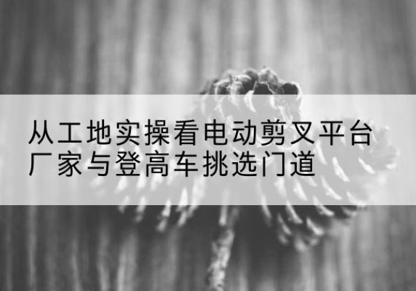 来宾电动剪叉升降平台厂家-从工地实操看电动剪叉平台厂家与登高车挑选门道