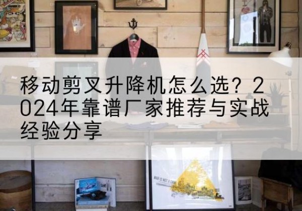 来宾升降平台厂家推荐-移动剪叉升降机怎么选？2024年靠谱厂家推荐与实战经验分享